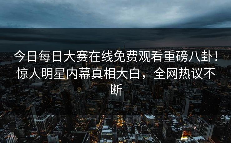 今日每日大赛在线免费观看重磅八卦！惊人明星内幕真相大白，全网热议不断