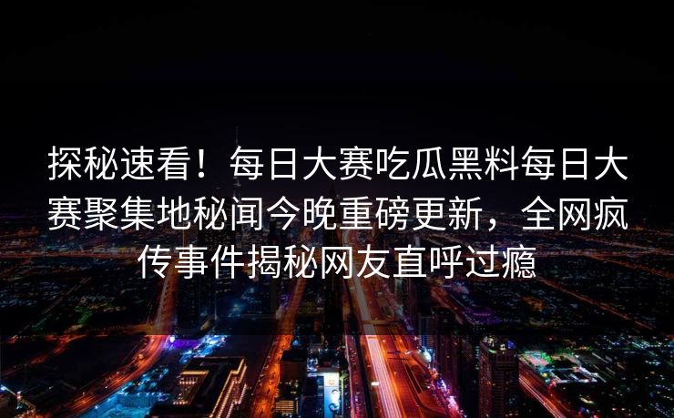 探秘速看！每日大赛吃瓜黑料每日大赛聚集地秘闻今晚重磅更新，全网疯传事件揭秘网友直呼过瘾