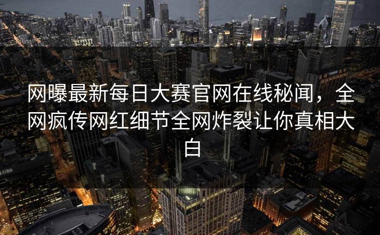 网曝最新每日大赛官网在线秘闻，全网疯传网红细节全网炸裂让你真相大白