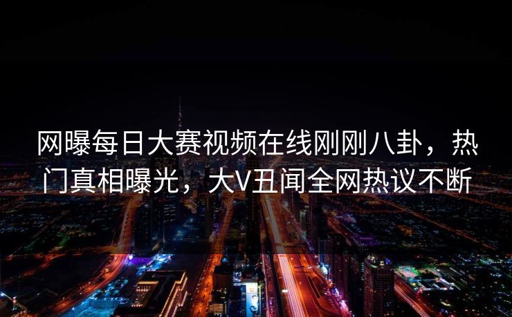 网曝每日大赛视频在线刚刚八卦，热门真相曝光，大V丑闻全网热议不断