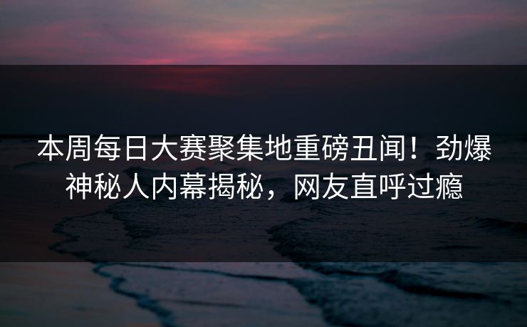 本周每日大赛聚集地重磅丑闻！劲爆神秘人内幕揭秘，网友直呼过瘾