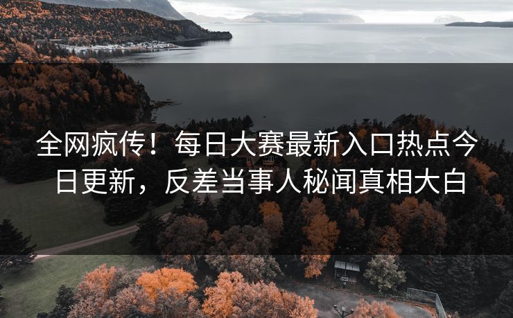 全网疯传！每日大赛最新入口热点今日更新，反差当事人秘闻真相大白