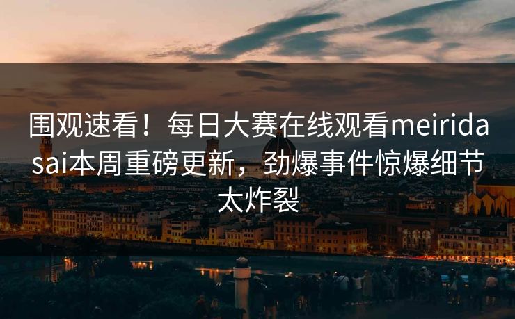 围观速看！每日大赛在线观看meiridasai本周重磅更新，劲爆事件惊爆细节太炸裂