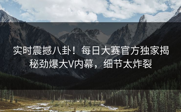 实时震撼八卦！每日大赛官方独家揭秘劲爆大V内幕，细节太炸裂