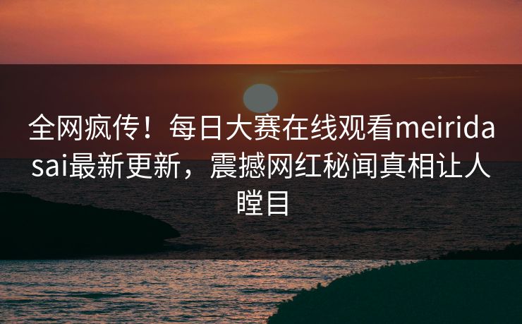 全网疯传！每日大赛在线观看meiridasai最新更新，震撼网红秘闻真相让人瞠目
