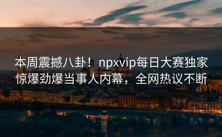 本周震撼八卦！npxvip每日大赛独家惊爆劲爆当事人内幕，全网热议不断