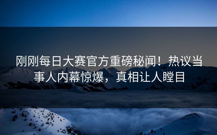 刚刚每日大赛官方重磅秘闻！热议当事人内幕惊爆，真相让人瞠目