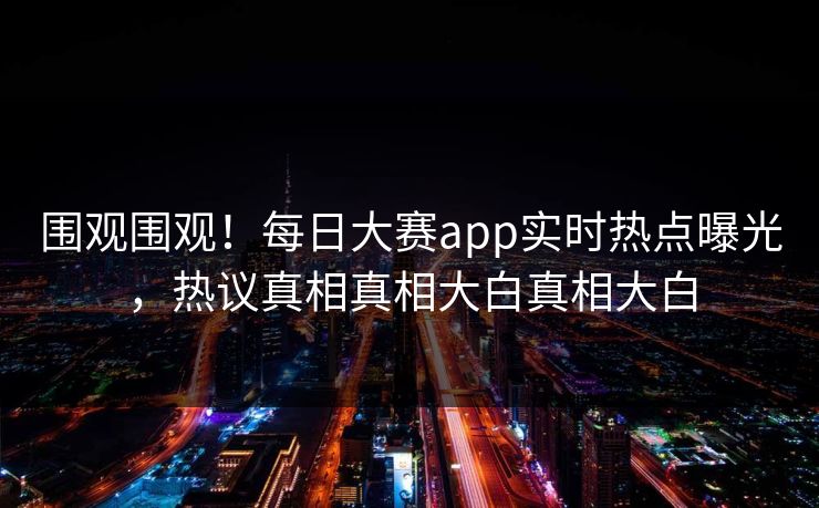 围观围观！每日大赛app实时热点曝光，热议真相真相大白真相大白
