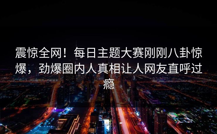 震惊全网！每日主题大赛刚刚八卦惊爆，劲爆圈内人真相让人网友直呼过瘾