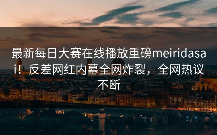 最新每日大赛在线播放重磅meiridasai！反差网红内幕全网炸裂，全网热议不断