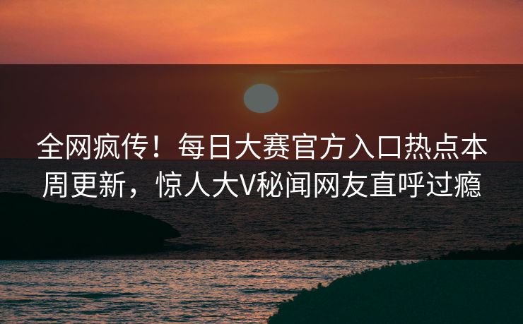 全网疯传！每日大赛官方入口热点本周更新，惊人大V秘闻网友直呼过瘾