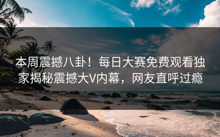 本周震撼八卦！每日大赛免费观看独家揭秘震撼大V内幕，网友直呼过瘾