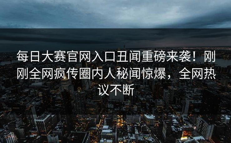 每日大赛官网入口丑闻重磅来袭！刚刚全网疯传圈内人秘闻惊爆，全网热议不断
