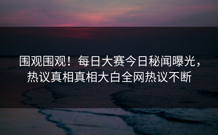围观围观！每日大赛今日秘闻曝光，热议真相真相大白全网热议不断