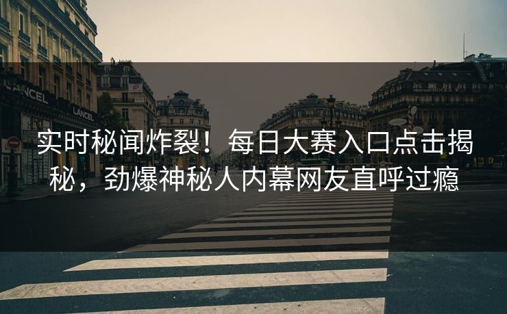 实时秘闻炸裂！每日大赛入口点击揭秘，劲爆神秘人内幕网友直呼过瘾