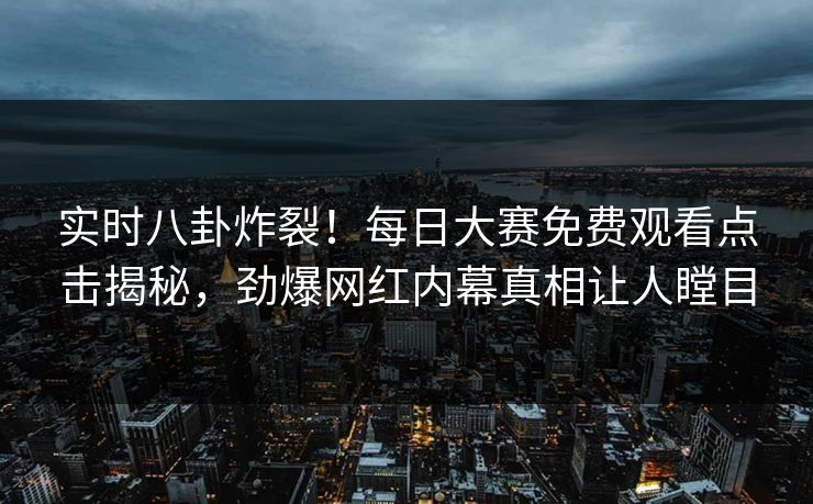 实时八卦炸裂！每日大赛免费观看点击揭秘，劲爆网红内幕真相让人瞠目