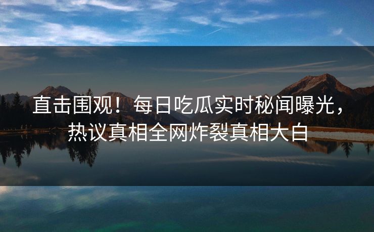 直击围观！每日吃瓜实时秘闻曝光，热议真相全网炸裂真相大白