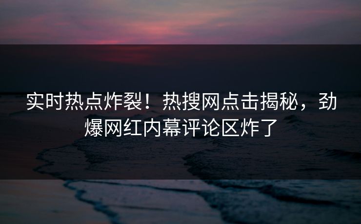实时热点炸裂！热搜网点击揭秘，劲爆网红内幕评论区炸了