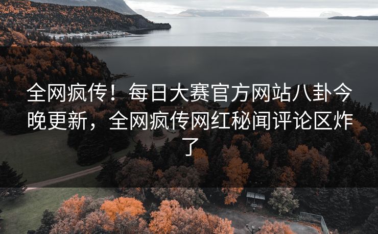 全网疯传！每日大赛官方网站八卦今晚更新，全网疯传网红秘闻评论区炸了