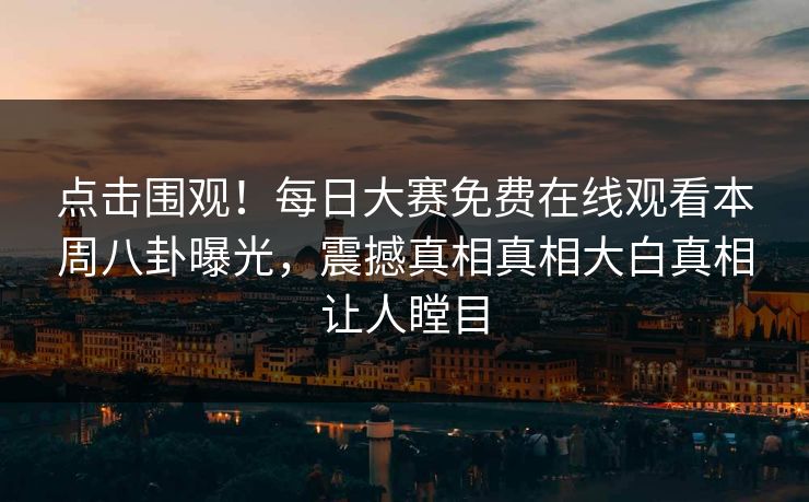 点击围观！每日大赛免费在线观看本周八卦曝光，震撼真相真相大白真相让人瞠目