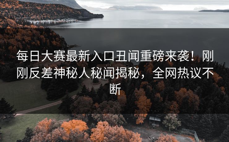 每日大赛最新入口丑闻重磅来袭！刚刚反差神秘人秘闻揭秘，全网热议不断