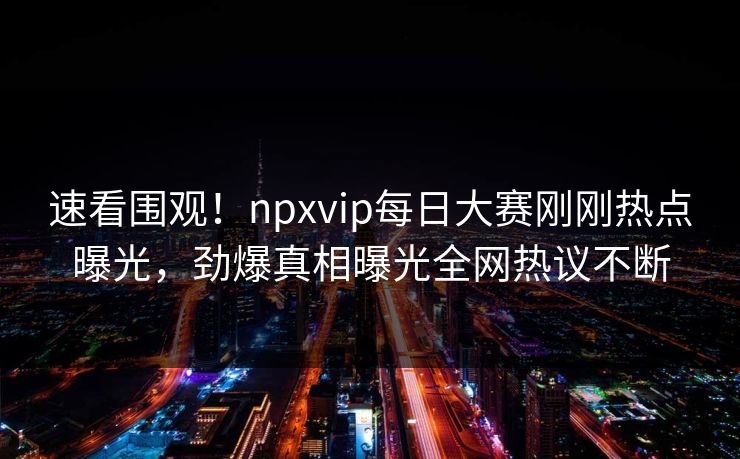 速看围观！npxvip每日大赛刚刚热点曝光，劲爆真相曝光全网热议不断