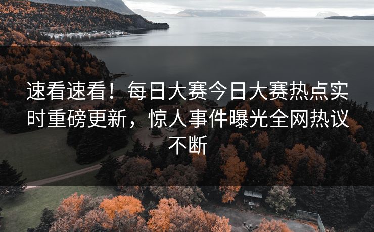 速看速看！每日大赛今日大赛热点实时重磅更新，惊人事件曝光全网热议不断