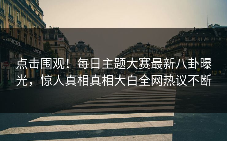 点击围观！每日主题大赛最新八卦曝光，惊人真相真相大白全网热议不断