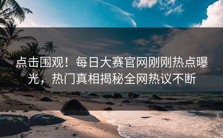 点击围观！每日大赛官网刚刚热点曝光，热门真相揭秘全网热议不断