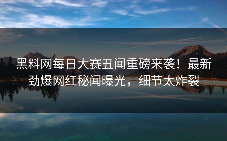 黑料网每日大赛丑闻重磅来袭！最新劲爆网红秘闻曝光，细节太炸裂