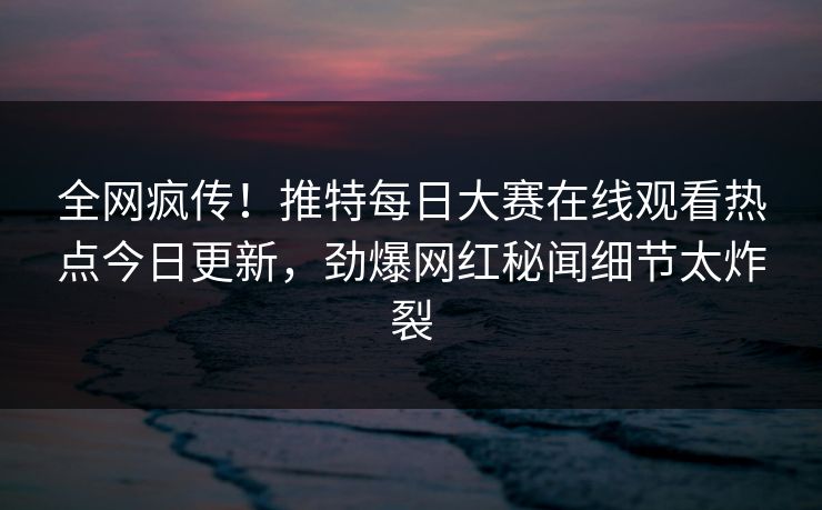全网疯传！推特每日大赛在线观看热点今日更新，劲爆网红秘闻细节太炸裂