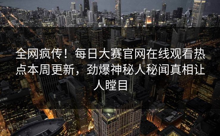 全网疯传！每日大赛官网在线观看热点本周更新，劲爆神秘人秘闻真相让人瞠目
