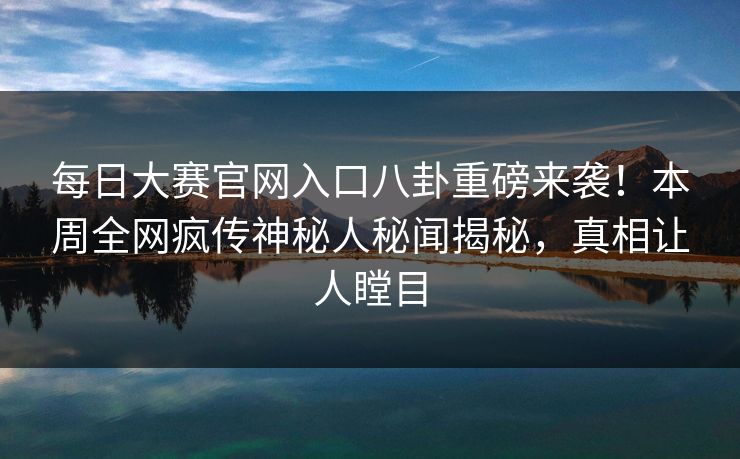 每日大赛官网入口八卦重磅来袭！本周全网疯传神秘人秘闻揭秘，真相让人瞠目