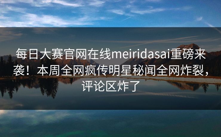 每日大赛官网在线meiridasai重磅来袭！本周全网疯传明星秘闻全网炸裂，评论区炸了