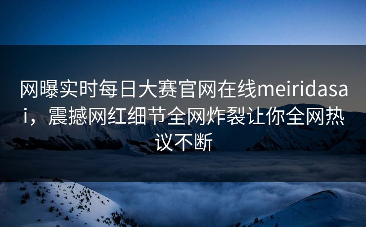 网曝实时每日大赛官网在线meiridasai，震撼网红细节全网炸裂让你全网热议不断