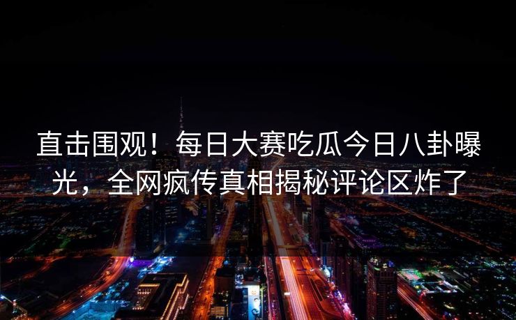 直击围观！每日大赛吃瓜今日八卦曝光，全网疯传真相揭秘评论区炸了