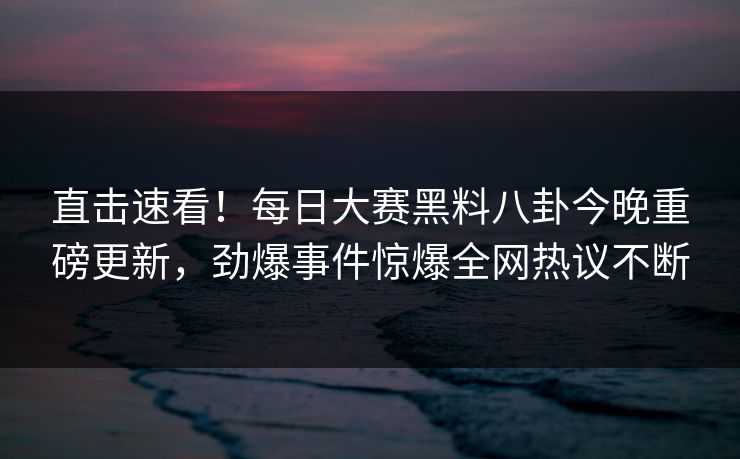 直击速看！每日大赛黑料八卦今晚重磅更新，劲爆事件惊爆全网热议不断