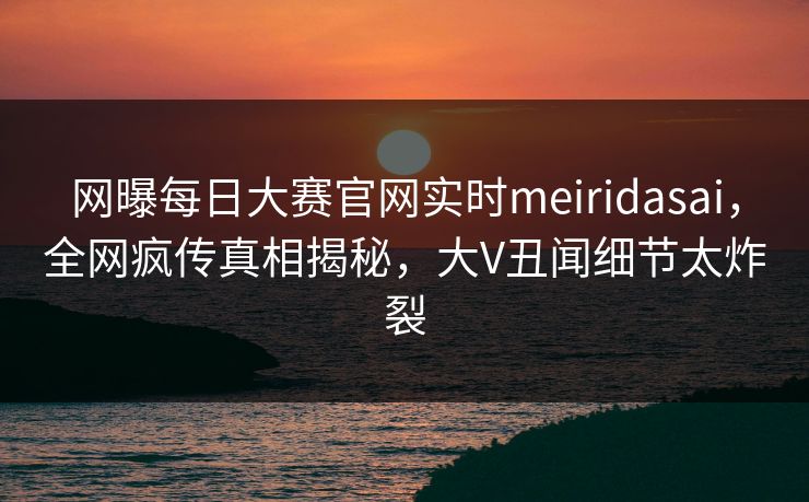 网曝每日大赛官网实时meiridasai，全网疯传真相揭秘，大V丑闻细节太炸裂