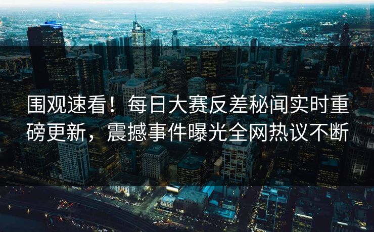 围观速看！每日大赛反差秘闻实时重磅更新，震撼事件曝光全网热议不断