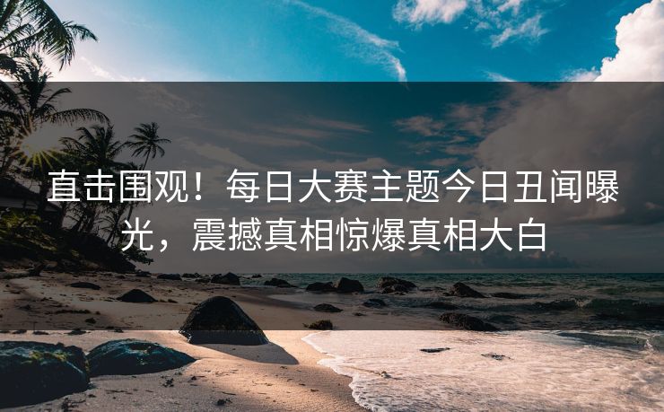 直击围观！每日大赛主题今日丑闻曝光，震撼真相惊爆真相大白