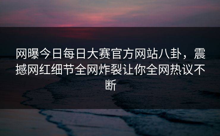 网曝今日每日大赛官方网站八卦，震撼网红细节全网炸裂让你全网热议不断