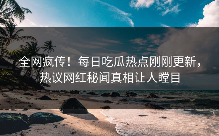 全网疯传！每日吃瓜热点刚刚更新，热议网红秘闻真相让人瞠目