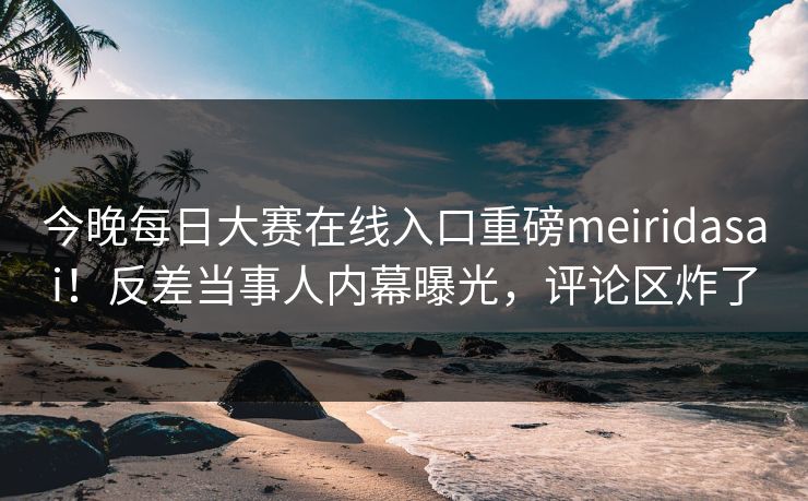 今晚每日大赛在线入口重磅meiridasai！反差当事人内幕曝光，评论区炸了