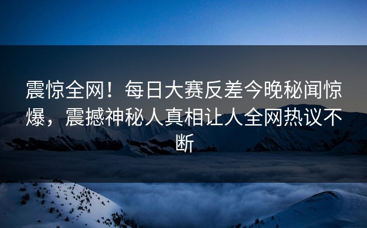 震惊全网！每日大赛反差今晚秘闻惊爆，震撼神秘人真相让人全网热议不断