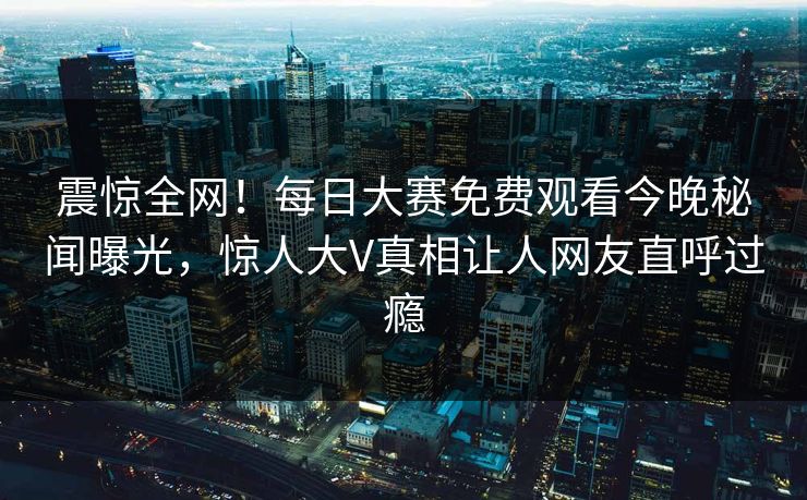 震惊全网！每日大赛免费观看今晚秘闻曝光，惊人大V真相让人网友直呼过瘾