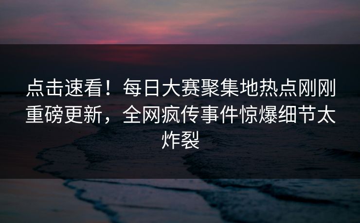 点击速看！每日大赛聚集地热点刚刚重磅更新，全网疯传事件惊爆细节太炸裂