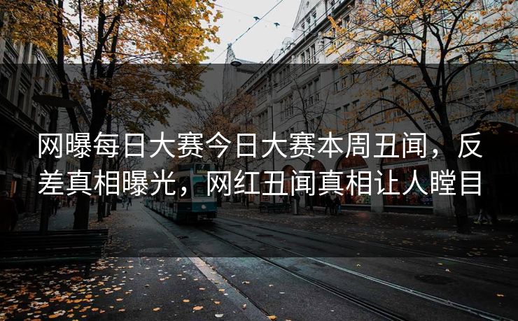 网曝每日大赛今日大赛本周丑闻，反差真相曝光，网红丑闻真相让人瞠目