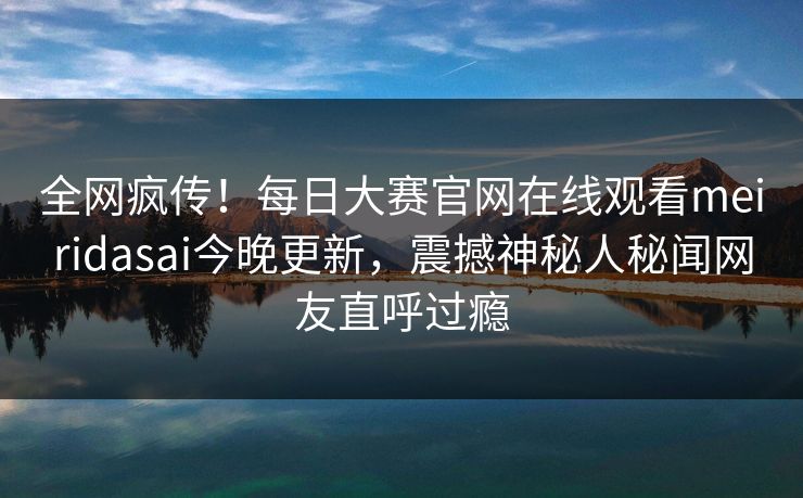 全网疯传！每日大赛官网在线观看meiridasai今晚更新，震撼神秘人秘闻网友直呼过瘾