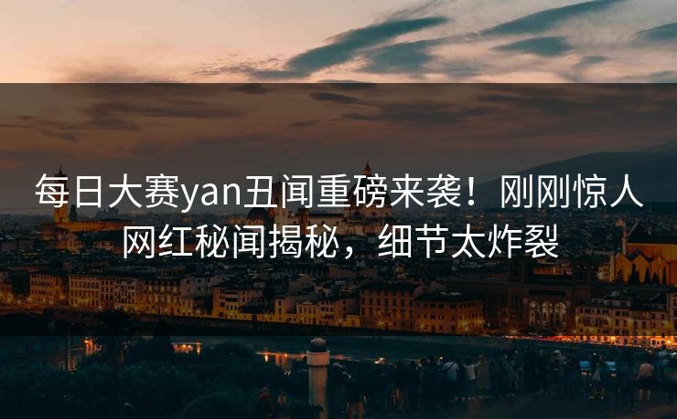 每日大赛yan丑闻重磅来袭！刚刚惊人网红秘闻揭秘，细节太炸裂