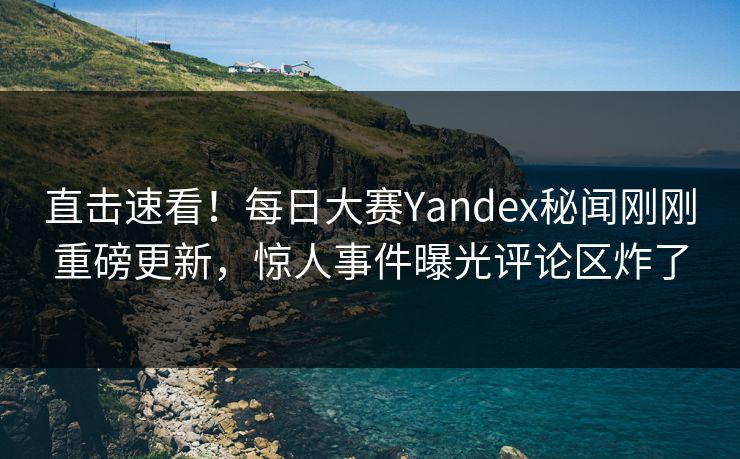 直击速看！每日大赛Yandex秘闻刚刚重磅更新，惊人事件曝光评论区炸了